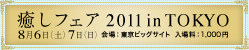 癒しフェア2011 in TOKYO 8月6日（土）7日（日）　会場：東京ビッグサイト 入場料：1,000円