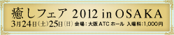 癒しフェア2012 in OSAKA 3月24日（土）25日（日）　会場：大阪ATCホール 入場料：1,000円